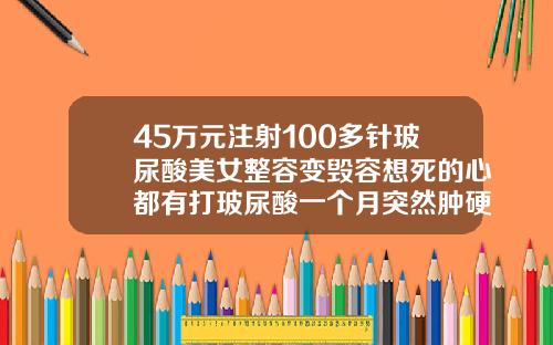 45万元注射100多针玻尿酸美女整容变毁容想死的心都有打玻尿酸一个月突然肿硬还疼