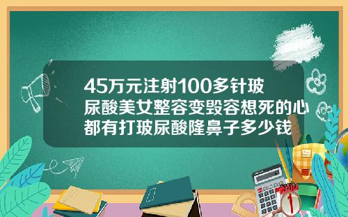 45万元注射100多针玻尿酸美女整容变毁容想死的心都有打玻尿酸隆鼻子多少钱