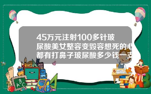 45万元注射100多针玻尿酸美女整容变毁容想死的心都有打鼻子玻尿酸多少钱一支正常