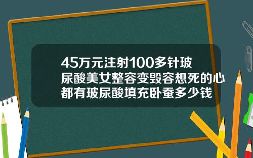 45万元注射100多针玻尿酸美女整容变毁容想死的心都有玻尿酸填充卧蚕多少钱