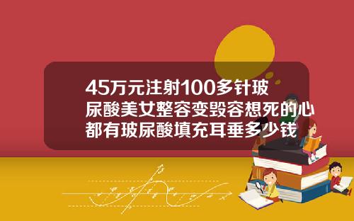 45万元注射100多针玻尿酸美女整容变毁容想死的心都有玻尿酸填充耳垂多少钱