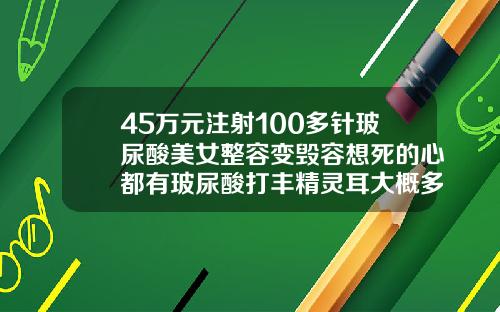 45万元注射100多针玻尿酸美女整容变毁容想死的心都有玻尿酸打丰精灵耳大概多少钱