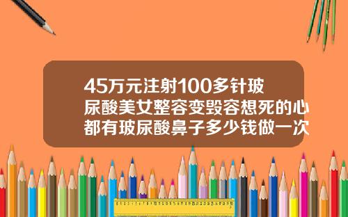 45万元注射100多针玻尿酸美女整容变毁容想死的心都有玻尿酸鼻子多少钱做一次