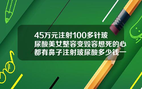 45万元注射100多针玻尿酸美女整容变毁容想死的心都有鼻子注射玻尿酸多少钱一支