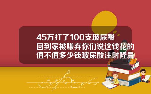 45万打了100支玻尿酸回到家被嫌弃你们说这钱花的值不值多少钱玻尿酸注射隆鼻好