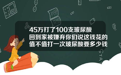 45万打了100支玻尿酸回到家被嫌弃你们说这钱花的值不值打一次玻尿酸要多少钱