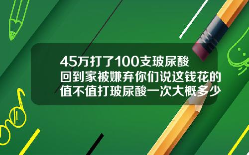 45万打了100支玻尿酸回到家被嫌弃你们说这钱花的值不值打玻尿酸一次大概多少钱