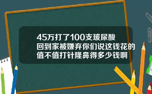 45万打了100支玻尿酸回到家被嫌弃你们说这钱花的值不值打针隆鼻得多少钱啊
