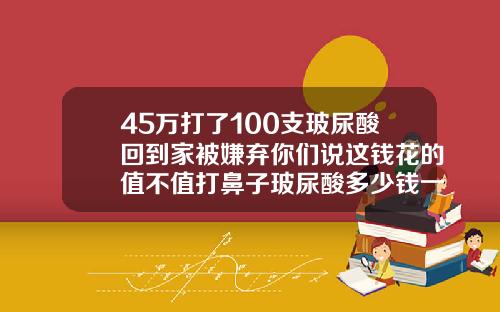 45万打了100支玻尿酸回到家被嫌弃你们说这钱花的值不值打鼻子玻尿酸多少钱一次针