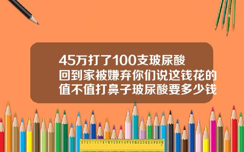 45万打了100支玻尿酸回到家被嫌弃你们说这钱花的值不值打鼻子玻尿酸要多少钱
