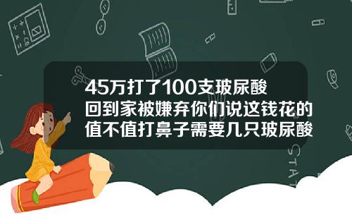 45万打了100支玻尿酸回到家被嫌弃你们说这钱花的值不值打鼻子需要几只玻尿酸