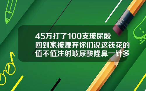 45万打了100支玻尿酸回到家被嫌弃你们说这钱花的值不值注射玻尿酸隆鼻一针多少钱