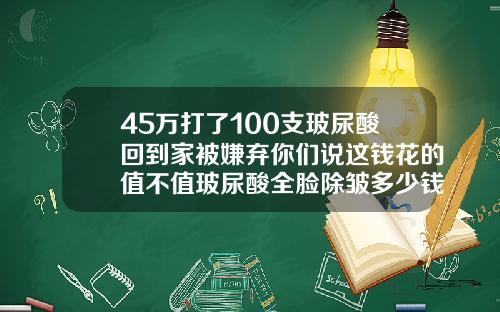 45万打了100支玻尿酸回到家被嫌弃你们说这钱花的值不值玻尿酸全脸除皱多少钱