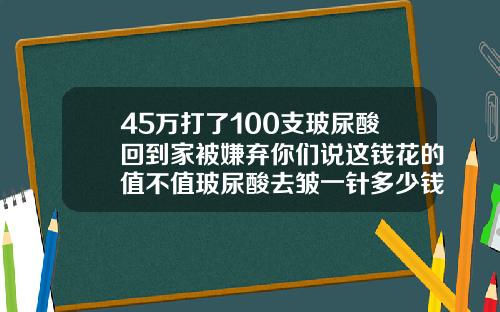 45万打了100支玻尿酸回到家被嫌弃你们说这钱花的值不值玻尿酸去皱一针多少钱左右