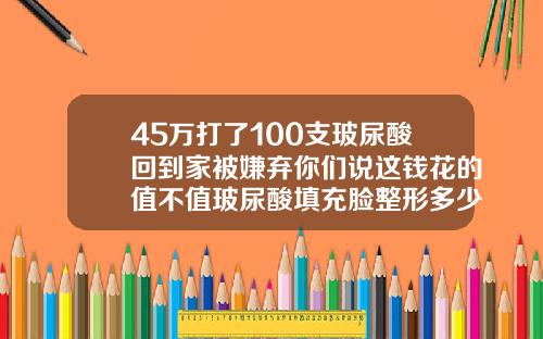45万打了100支玻尿酸回到家被嫌弃你们说这钱花的值不值玻尿酸填充脸整形多少钱