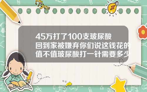 45万打了100支玻尿酸回到家被嫌弃你们说这钱花的值不值玻尿酸打一针需要多少钱费用