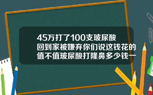 45万打了100支玻尿酸回到家被嫌弃你们说这钱花的值不值玻尿酸打隆鼻多少钱一针