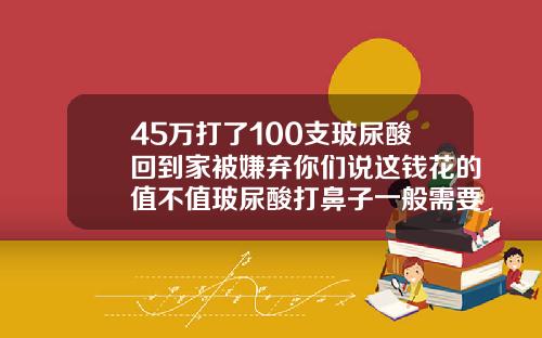 45万打了100支玻尿酸回到家被嫌弃你们说这钱花的值不值玻尿酸打鼻子一般需要几只