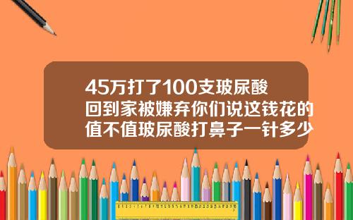 45万打了100支玻尿酸回到家被嫌弃你们说这钱花的值不值玻尿酸打鼻子一针多少钱