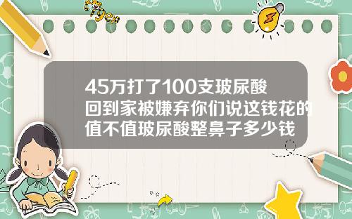 45万打了100支玻尿酸回到家被嫌弃你们说这钱花的值不值玻尿酸整鼻子多少钱
