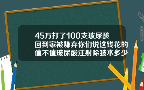 45万打了100支玻尿酸回到家被嫌弃你们说这钱花的值不值玻尿酸注射除皱术多少钱