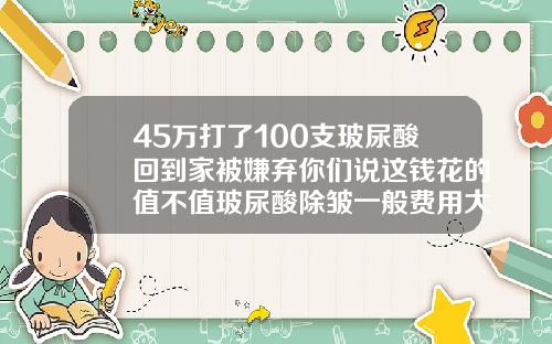 45万打了100支玻尿酸回到家被嫌弃你们说这钱花的值不值玻尿酸除皱一般费用大概多少
