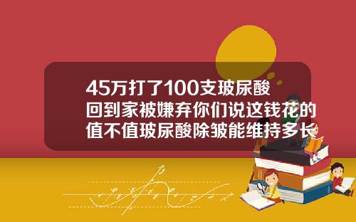 45万打了100支玻尿酸回到家被嫌弃你们说这钱花的值不值玻尿酸除皱能维持多长时间多少钱
