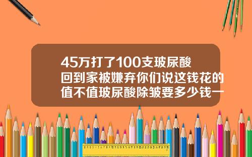 45万打了100支玻尿酸回到家被嫌弃你们说这钱花的值不值玻尿酸除皱要多少钱一支啊