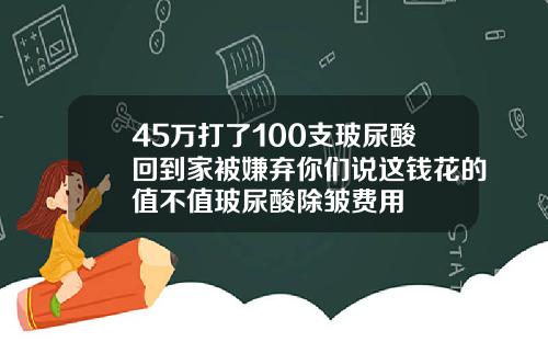 45万打了100支玻尿酸回到家被嫌弃你们说这钱花的值不值玻尿酸除皱费用