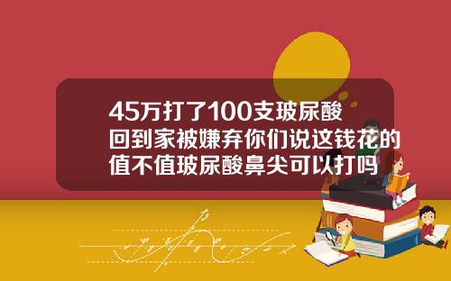 45万打了100支玻尿酸回到家被嫌弃你们说这钱花的值不值玻尿酸鼻尖可以打吗