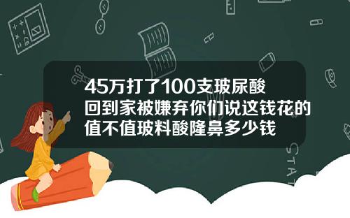 45万打了100支玻尿酸回到家被嫌弃你们说这钱花的值不值玻料酸隆鼻多少钱