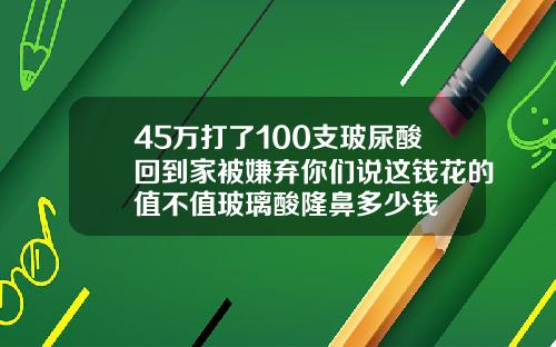 45万打了100支玻尿酸回到家被嫌弃你们说这钱花的值不值玻璃酸隆鼻多少钱