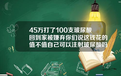45万打了100支玻尿酸回到家被嫌弃你们说这钱花的值不值自己可以注射玻尿酸吗多少钱