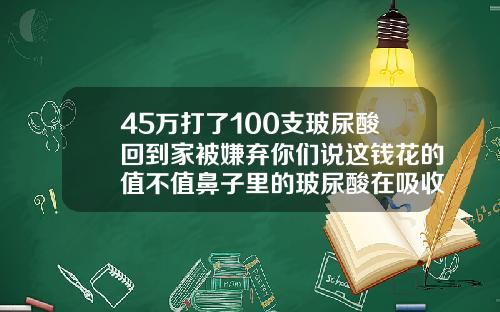 45万打了100支玻尿酸回到家被嫌弃你们说这钱花的值不值鼻子里的玻尿酸在吸收的过程中会变宽吗