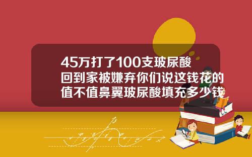 45万打了100支玻尿酸回到家被嫌弃你们说这钱花的值不值鼻翼玻尿酸填充多少钱