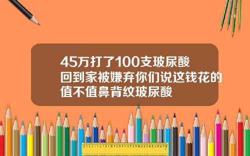 45万打了100支玻尿酸回到家被嫌弃你们说这钱花的值不值鼻背纹玻尿酸