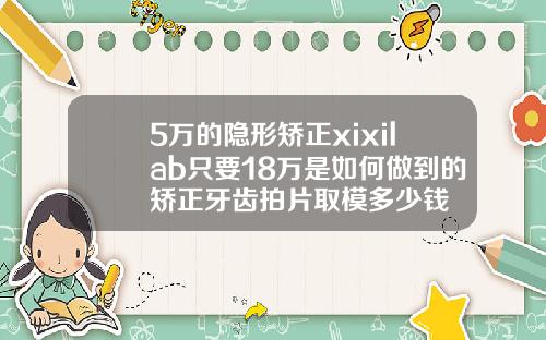 5万的隐形矫正xixilab只要18万是如何做到的矫正牙齿拍片取模多少钱