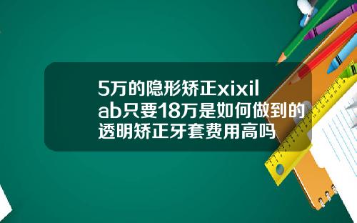 5万的隐形矫正xixilab只要18万是如何做到的透明矫正牙套费用高吗