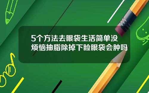 5个方法去眼袋生活简单没烦恼抽脂除掉下睑眼袋会肿吗