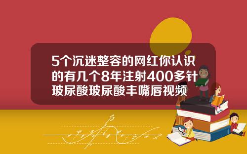 5个沉迷整容的网红你认识的有几个8年注射400多针玻尿酸玻尿酸丰嘴唇视频