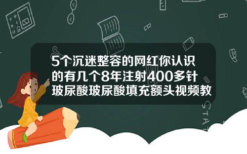 5个沉迷整容的网红你认识的有几个8年注射400多针玻尿酸玻尿酸填充额头视频教程