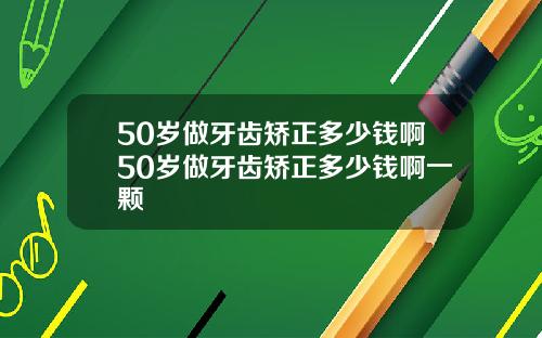 50岁做牙齿矫正多少钱啊50岁做牙齿矫正多少钱啊一颗