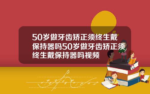 50岁做牙齿矫正须终生戴保持器吗50岁做牙齿矫正须终生戴保持器吗视频