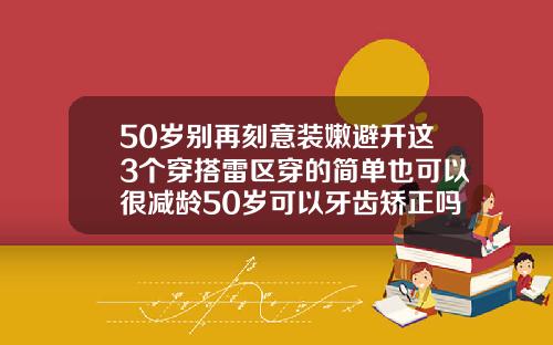 50岁别再刻意装嫩避开这3个穿搭雷区穿的简单也可以很减龄50岁可以牙齿矫正吗