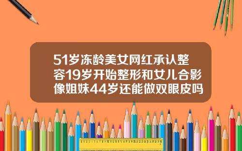 51岁冻龄美女网红承认整容19岁开始整形和女儿合影像姐妹44岁还能做双眼皮吗图片