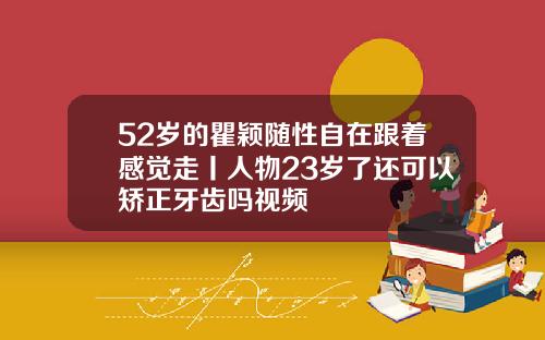52岁的瞿颖随性自在跟着感觉走丨人物23岁了还可以矫正牙齿吗视频