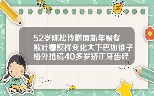 52岁陈松伶露面新年聚餐被吐槽模样变化大下巴如锥子格外抢镜40多岁矫正牙齿经历