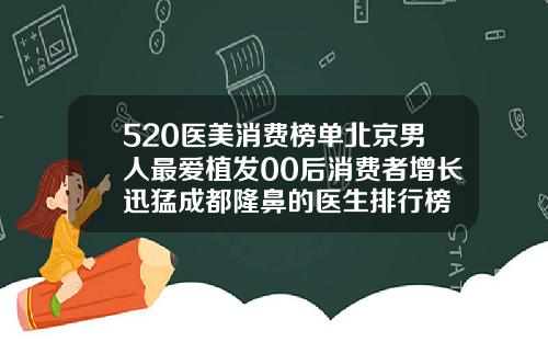 520医美消费榜单北京男人最爱植发00后消费者增长迅猛成都隆鼻的医生排行榜