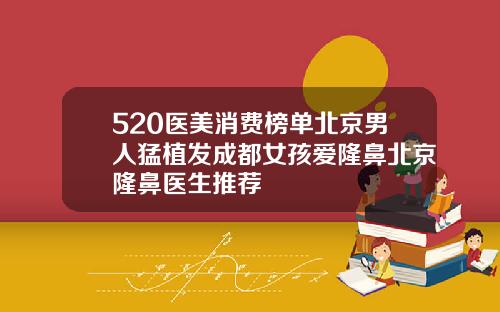 520医美消费榜单北京男人猛植发成都女孩爱隆鼻北京隆鼻医生推荐