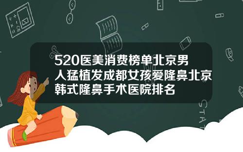 520医美消费榜单北京男人猛植发成都女孩爱隆鼻北京韩式隆鼻手术医院排名